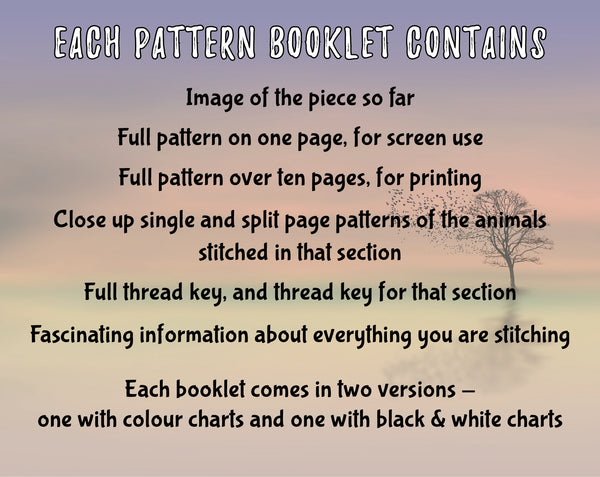 Animals Tree of Life Stitchalong.
Each pattern booklet contains:
Image of the piece so far
Full pattern on one page, for screen use
Full pattern over ten pages, for printing
Close up single and split page patterns of the animals stitched in that section
Full thread key, and thread key for that section
Fascinating information about everything you are stitching

Each booklet comes in two versions - one with colour charts and one with black & white charts.