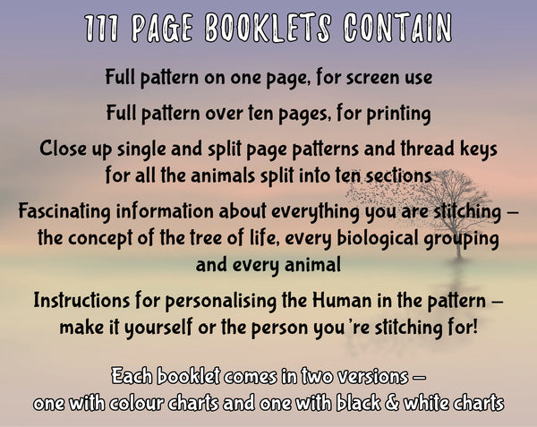 Animals Tree of Life cross stitch pattern. 111 page booklets contain:

Full pattern on one page, for screen use
Full pattern over ten pages, for printing
Close up single and split page patters and thread keys for all the animals split into ten sections
Fascinating information about everything you are stitching - the concept of the tree of life, every biological grouping and every animal
Instructions for personalising the Human in the pattern - make it yourself or the person you're stitching for!