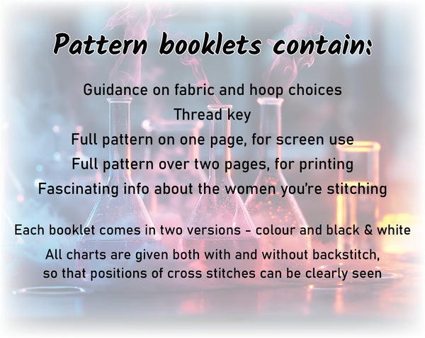 Her Science, Her Story: Women in Science cross stitch pattern.

Pattern booklets contain:
Guidance on fabric and hoop choices
Thread key
Full pattern on one page, for screen use
Full pattern over two pages, for printing
Fascinating info about the women you're stitching

Each booklet comes in two versions - colour and black & white
All charts are given both with and without backstitch, so that positions of cross stitches can be clearly seen