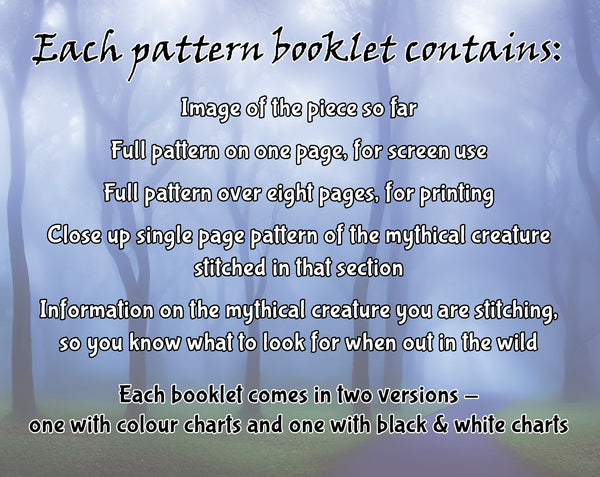Mythical Creatures: A Field Guide Stitchalong. Each pattern booklet contains: Image of the piece so far; Full pattern on one page, for screen use; Full pattern over eight pages, for printing; Close up single page pattern of the mythical creature stitched in that section; Information on the mythical creature you are stitching, so you know what to look for when out in the wild. Each booklet comes in two versions - one with colour charts and one with black & white charts.