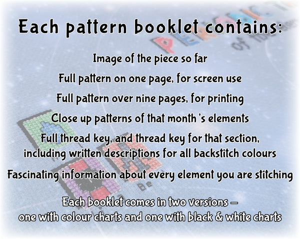 In Your Element: The Periodic Table Stitchalong

Each pattern booklet contains:
Image of the piece so far
Full pattern on one page, for screen use
Full pattern over nine pages, for printing
Close up patterns of that month's elements
Full thread key, and thread key for that section, including written descriptions for all backstitch colours
Fascinating information about every element you are stitching

Each booklet comes in two versions - one with colour charts and one with black & white charts