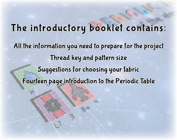 In Your Element: The Periodic Table Stitchalong cross stitch pattern by Climbing Goat Designs

The introductory booklet contains:
All the information you need to prepare for the project
Thread key and pattern size
Suggestions for choosing your fabric
Fourteen page introduction to the Periodic Table