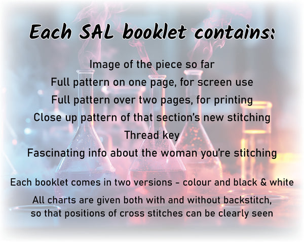 Her Science, Her Story: Women in Science Stitchalong (cross stitch pattern).

Each SAL booklet contains:

Image of the piece so far
Full pattern on one page, for screen use
Full pattern over two pages, for printing
Close up pattern of that section's new stitching
Thread key
Fascinating info about the woman you're stitching

Each booklet comes in two versions - colour and black & white
All charts are given both with and without backstitch, so that positions of cross stitches can be clearly seen