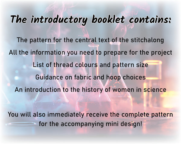 Her Science, Her Story: Women in Science Stitchalong (cross stitch pattern).

The introductory booklet contains:

The pattern for the central text of the stitchalong
All the information you need to prepare for the project
List of thread colours and pattern size
Guidance on fabric and hoop choices
An introduction to the history of women in science

You will also immediately receive the complete pattern for the accompanying mini design!