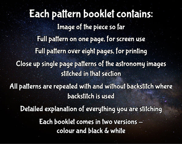 Each pattern booklet contains: Images of the piece so far; Full pattern on one page, for screen use; Full pattern over eight pages, for printing; Close up single page patterns of the astronomy images stitched in that section; All patterns are repeated with and without backstitch where backstitch is used; Detailed explanation of everything you are stitching; Each booklet comes in two versions - colour and black & white.