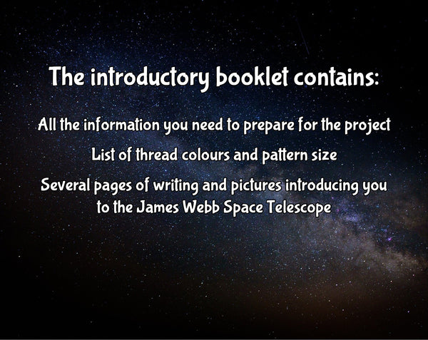 The introductory booklet contains: All the information you need to prepare for the project; List of thread colours and pattern size; Several pages of writing and pictures introducing you to the James Webb Space Telescope.