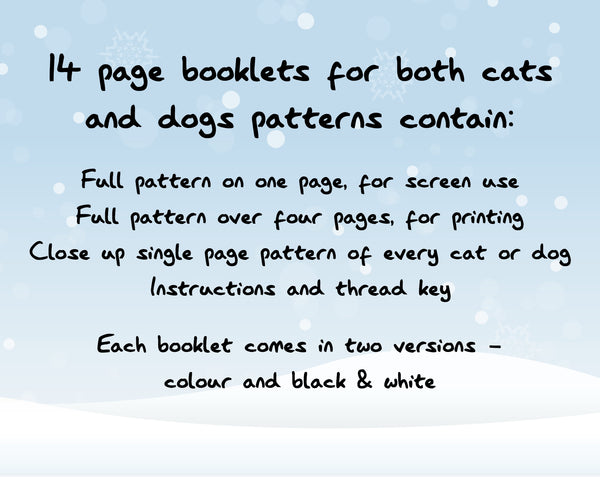 14 page booklets for both cats and dogs patterns contain: Full pattern on one page, for screen use; Full pattern over four pages, for printing; Close up single page pattern of every cat or dog; Instructions and thread key. Each booklet comes in two versions - colour and black & white.