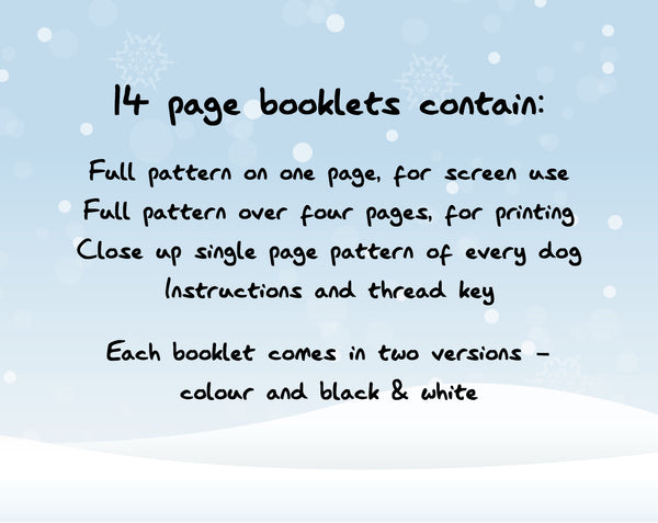 14 page booklets contain: Full pattern on one page, for screen use; Full pattern over four pages, for printing; Close up single page pattern of every dog; Instructions and thread key. Each booklet comes in two versions - colour and black & white.