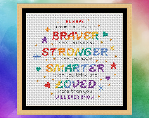 Cross stitch pattern of the quote 'Always remember that you are BRAVER than you believe, STRONGER than you seem, SMARTER than you think, and LOVED more than you will ever know", in rainbow colours. Shown in frame.