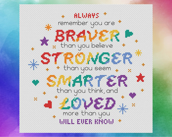 Cross stitch pattern of the quote 'Always remember that you are BRAVER than you believe, STRONGER than you seem, SMARTER than you think, and LOVED more than you will ever know", in rainbow colours. Shown without frame.