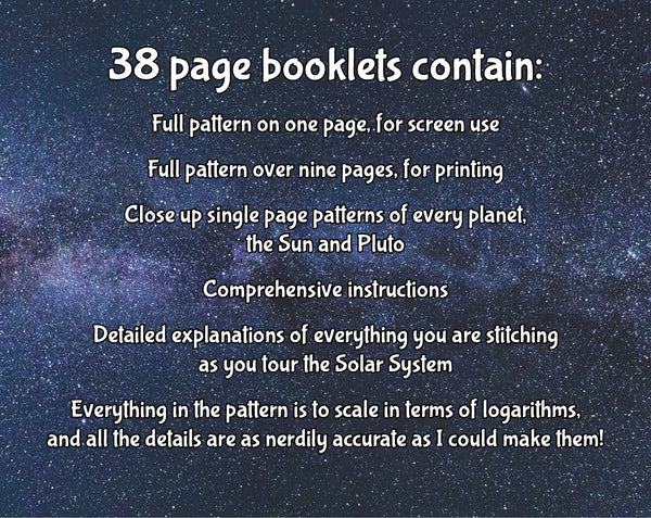 Wonders of the Solar System cross stitch pattern: Text on a starry background. Text reads: "38 page booklets contain: Full pattern on one page, for screen use; Full pattern over nine pages, for printing; Close up single page patterns of every planet, the Sun and Pluto; Comprehensive instructions; Detailed explanations of everything you are stitching as you tour the Solar System; Everything in the pattern is to scale in terms of logarithms, and all the details are as nerdily accurate as I could make them!"