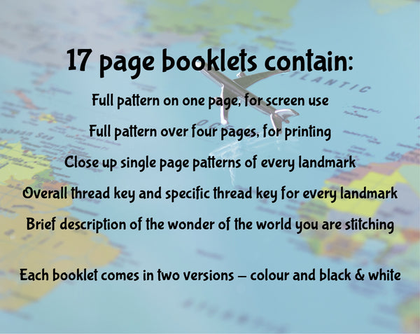 17 page booklets contain: Full pattern on one page, for screen use; Full pattern over four pages, for printing; Close up single page patterns of every landmark; Overall thread key and specific thread key for every landmark; Brief description of the wonder of the world you are stitching. Each booklet comes in two version - colour and black & white.