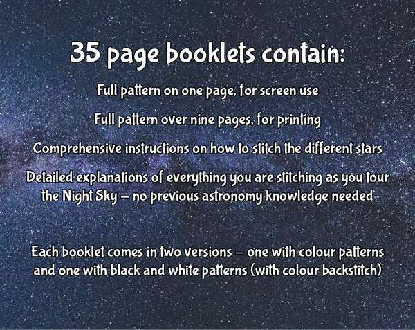Tex reads: 35 page booklets contain: Full pattern on one page, for screen use; Full pattern over nine pages, for printing; Comprehensive instructions on how to stitch the different stars; Detailed explanations of everything you are stitching as you tour the Night Sky - no previous astronomy knowledge needed. Each booklet comes in two versions - one with colour patterns, anad one with black and white patterns (with colour backstitch).